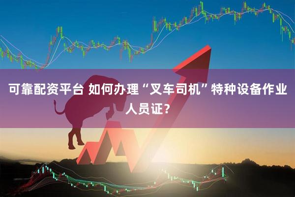 可靠配资平台 如何办理“叉车司机”特种设备作业人员证？