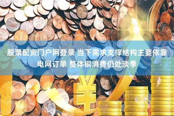 股票配资门户网登录 当下需求支撑结构主要依靠电网订单 整体铜消费仍处淡季