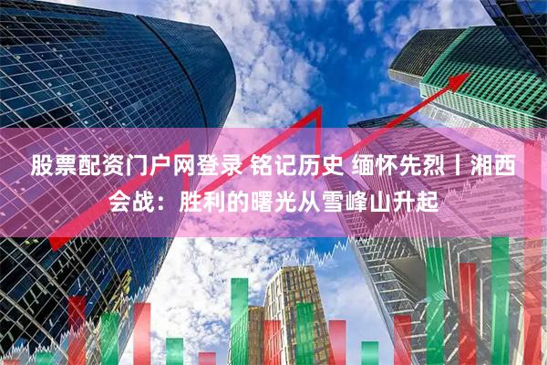 股票配资门户网登录 铭记历史 缅怀先烈丨湘西会战：胜利的曙光从雪峰山升起