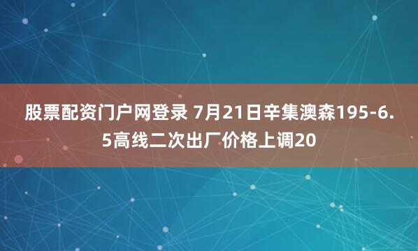 股票配资门户网登录 7月21日辛集澳森195-6.5高线二次出厂价格上调20