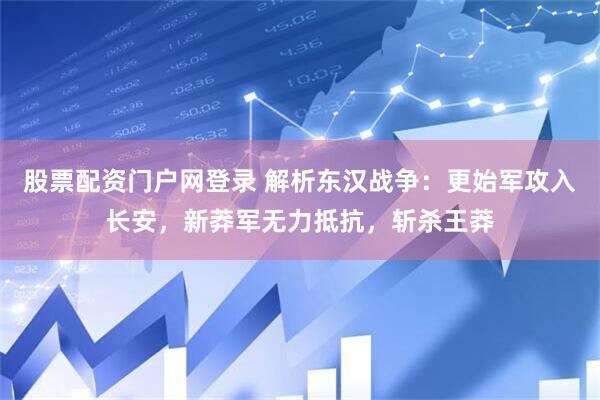股票配资门户网登录 解析东汉战争：更始军攻入长安，新莽军无力抵抗，斩杀王莽