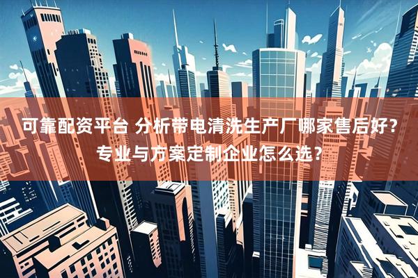 可靠配资平台 分析带电清洗生产厂哪家售后好？专业与方案定制企业怎么选？