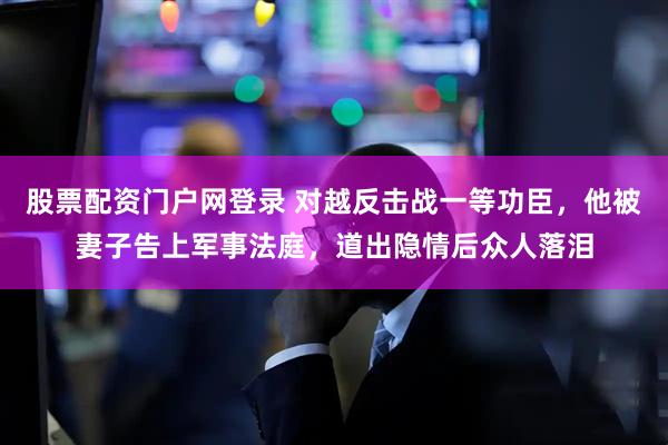 股票配资门户网登录 对越反击战一等功臣，他被妻子告上军事法庭，道出隐情后众人落泪