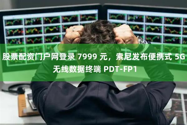 股票配资门户网登录 7999 元，索尼发布便携式 5G 无线数据终端 PDT-FP1