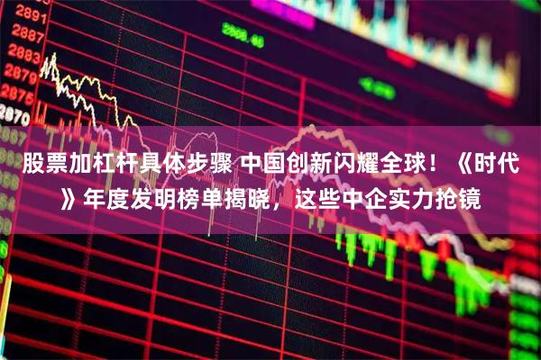 股票加杠杆具体步骤 中国创新闪耀全球！《时代》年度发明榜单揭晓，这些中企实力抢镜