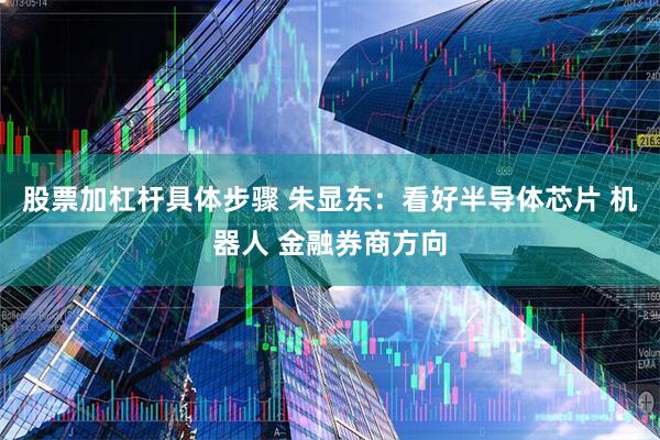 股票加杠杆具体步骤 朱显东:看好半导体芯片 机器人 金融券商方向