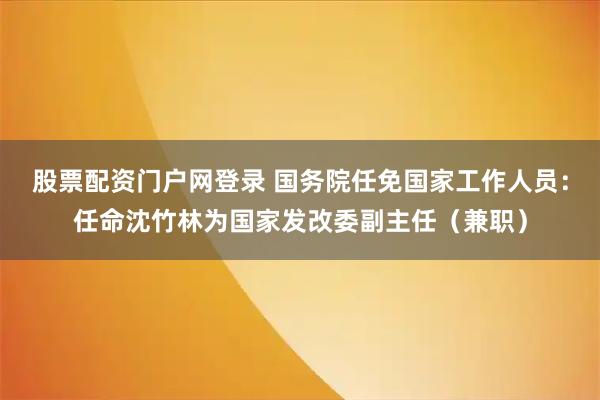 股票配资门户网登录 国务院任免国家工作人员:任命沈竹林为国家发改委副主任(兼职)