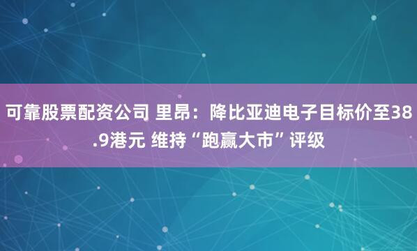 可靠股票配资公司 里昂：降比亚迪电子目标价至38.9港元 维持“跑赢大市”评级