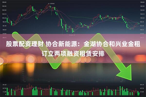 股票配资理财 协合新能源：金湖协合和兴业金租订立两项融资租赁安排