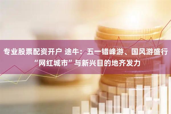 专业股票配资开户 途牛：五一错峰游、国风游盛行 “网红城市”与新兴目的地齐发力