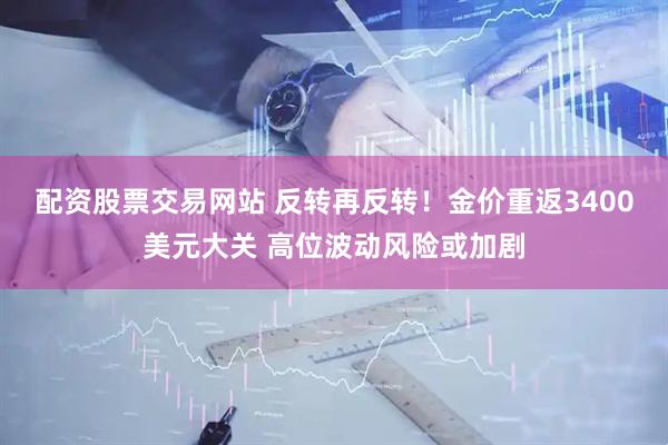 配资股票交易网站 反转再反转！金价重返3400美元大关 高位波动风险或加剧
