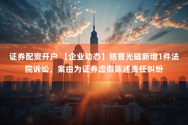 证券配资开户 【企业动态】铭普光磁新增1件法院诉讼，案由为证券虚假陈述责任纠纷