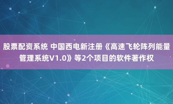 股票配资系统 中国西电新注册《高速飞轮阵列能量管理系统V1.0》等2个项目的软件著作权