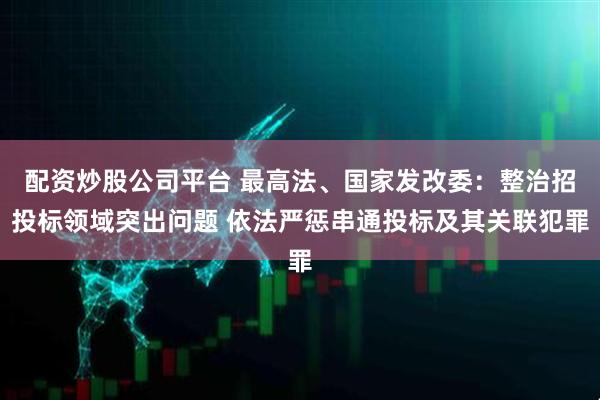 配资炒股公司平台 最高法、国家发改委：整治招投标领域突出问题 依法严惩串通投标及其关联犯罪