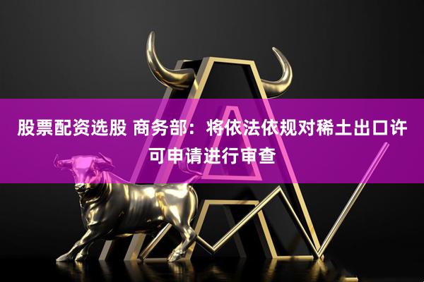 股票配资选股 商务部：将依法依规对稀土出口许可申请进行审查