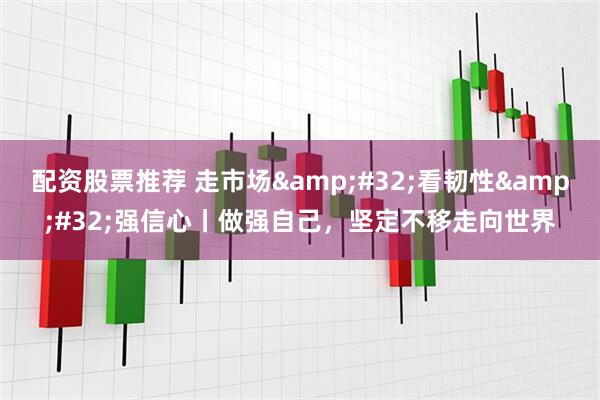 配资股票推荐 走市场&#32;看韧性&#32;强信心丨做强自己，坚定不移走向世界
