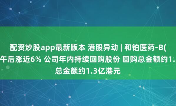 配资炒股app最新版本 港股异动 | 和铂医药-B(02142)午后涨近6% 公司年内持续回购股份 回购总金额约1.3亿港元
