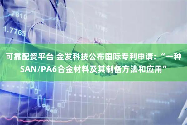 可靠配资平台 金发科技公布国际专利申请: “一种SAN/PA6合金材料及其制备方法和应用”