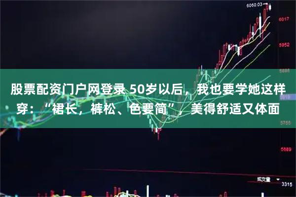 股票配资门户网登录 50岁以后,我也要学她这样穿:“裙长,裤松、色要简”,美得舒适又体面