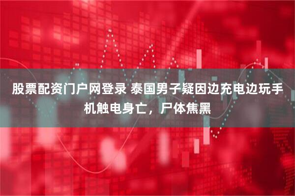 股票配资门户网登录 泰国男子疑因边充电边玩手机触电身亡，尸体焦黑