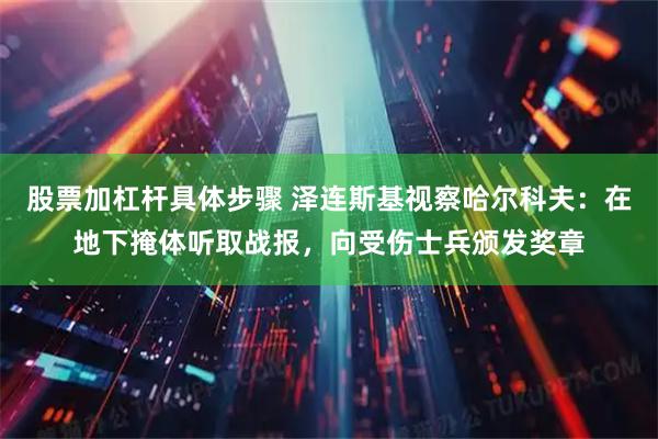 股票加杠杆具体步骤 泽连斯基视察哈尔科夫：在地下掩体听取战报，向受伤士兵颁发奖章