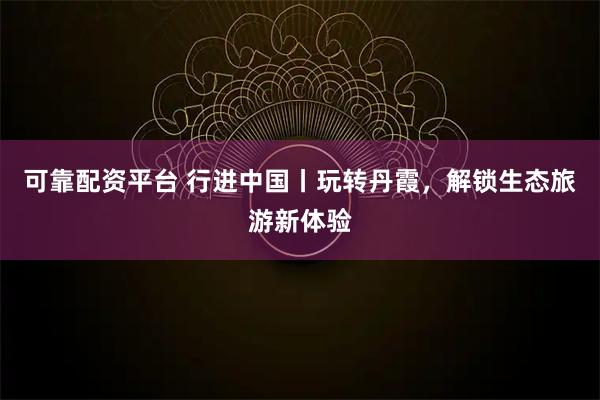 可靠配资平台 行进中国丨玩转丹霞，解锁生态旅游新体验