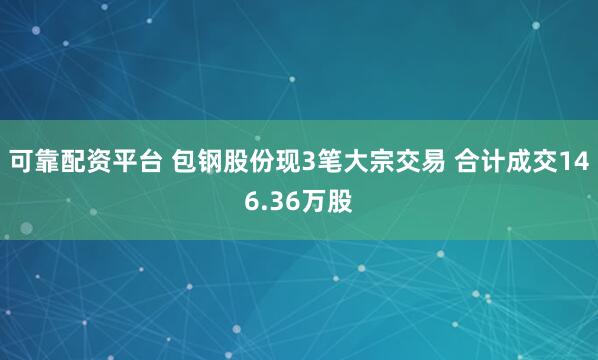 可靠配资平台 包钢股份现3笔大宗交易 合计成交146.36万股