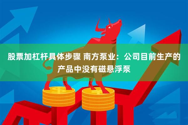 股票加杠杆具体步骤 南方泵业：公司目前生产的产品中没有磁悬浮泵