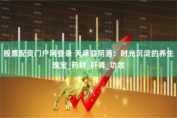 股票配资门户网登录 天麻益阴酒：时光沉淀的养生瑰宝_药材_肝肾_功效
