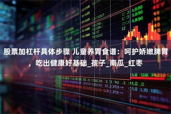 股票加杠杆具体步骤 儿童养胃食谱：呵护娇嫩脾胃，吃出健康好基础_孩子_南瓜_红枣