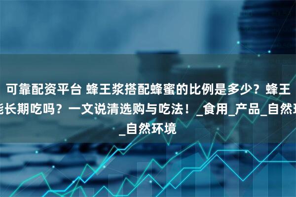 可靠配资平台 蜂王浆搭配蜂蜜的比例是多少？蜂王浆能长期吃吗？一文说清选购与吃法！_食用_产品_自然环境