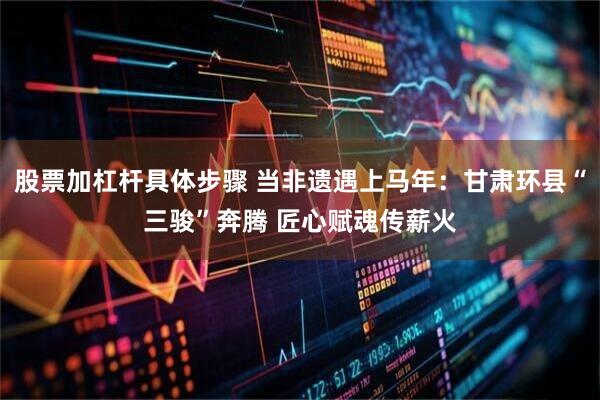 股票加杠杆具体步骤 当非遗遇上马年：甘肃环县“三骏”奔腾 匠心赋魂传薪火