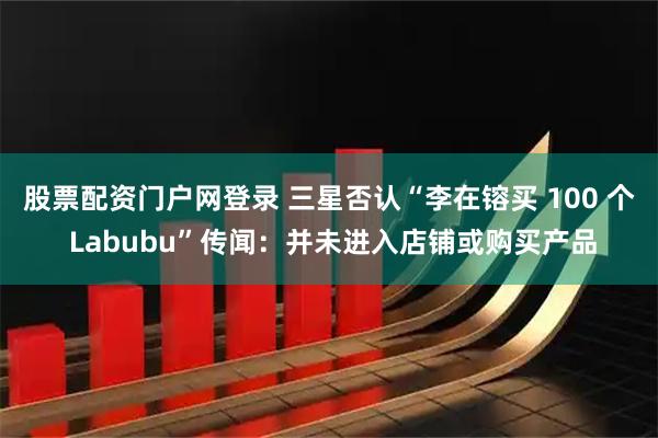 股票配资门户网登录 三星否认“李在镕买 100 个 Labubu”传闻：并未进入店铺或购买产品