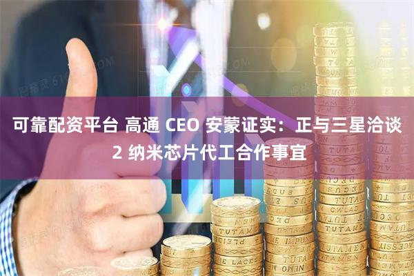 可靠配资平台 高通 CEO 安蒙证实:正与三星洽谈 2 纳米芯片代工合作事宜